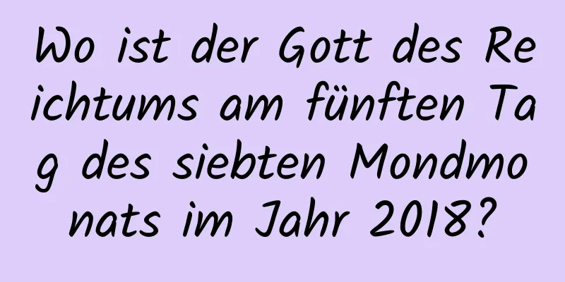 Wo ist der Gott des Reichtums am fünften Tag des siebten Mondmonats im Jahr 2018?