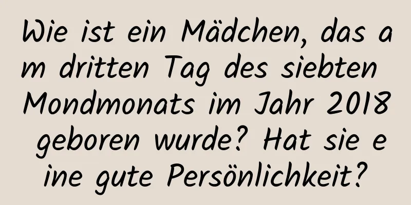 Wie ist ein Mädchen, das am dritten Tag des siebten Mondmonats im Jahr 2018 geboren wurde? Hat sie eine gute Persönlichkeit?