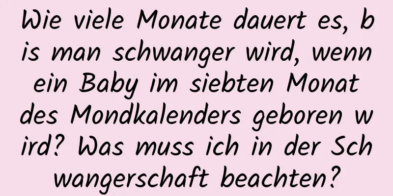 Wie viele Monate dauert es, bis man schwanger wird, wenn ein Baby im siebten Monat des Mondkalenders geboren wird? Was muss ich in der Schwangerschaft beachten?