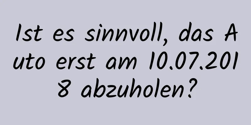 Ist es sinnvoll, das Auto erst am 10.07.2018 abzuholen?