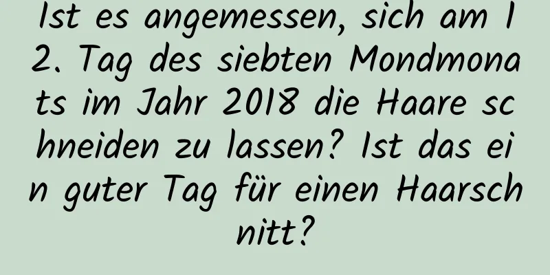 Ist es angemessen, sich am 12. Tag des siebten Mondmonats im Jahr 2018 die Haare schneiden zu lassen? Ist das ein guter Tag für einen Haarschnitt?