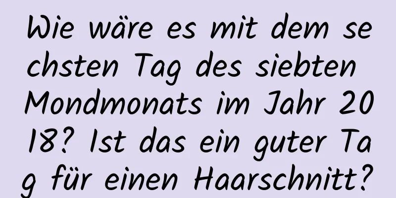 Wie wäre es mit dem sechsten Tag des siebten Mondmonats im Jahr 2018? Ist das ein guter Tag für einen Haarschnitt?