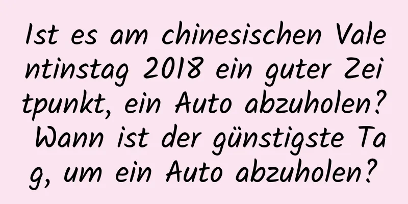 Ist es am chinesischen Valentinstag 2018 ein guter Zeitpunkt, ein Auto abzuholen? Wann ist der günstigste Tag, um ein Auto abzuholen?