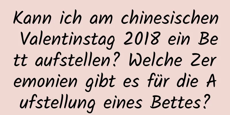 Kann ich am chinesischen Valentinstag 2018 ein Bett aufstellen? Welche Zeremonien gibt es für die Aufstellung eines Bettes?