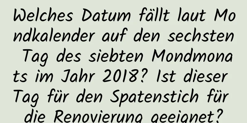 Welches Datum fällt laut Mondkalender auf den sechsten Tag des siebten Mondmonats im Jahr 2018? Ist dieser Tag für den Spatenstich für die Renovierung geeignet?