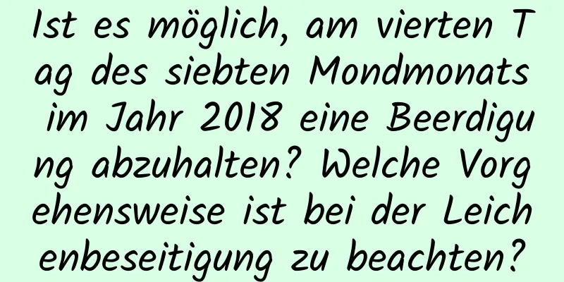 Ist es möglich, am vierten Tag des siebten Mondmonats im Jahr 2018 eine Beerdigung abzuhalten? Welche Vorgehensweise ist bei der Leichenbeseitigung zu beachten?