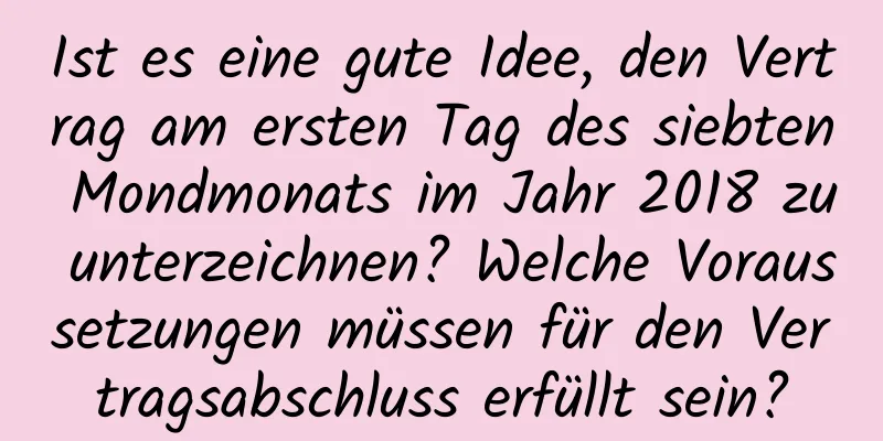 Ist es eine gute Idee, den Vertrag am ersten Tag des siebten Mondmonats im Jahr 2018 zu unterzeichnen? Welche Voraussetzungen müssen für den Vertragsabschluss erfüllt sein?