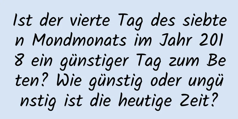 Ist der vierte Tag des siebten Mondmonats im Jahr 2018 ein günstiger Tag zum Beten? Wie günstig oder ungünstig ist die heutige Zeit?