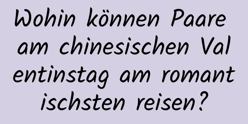 Wohin können Paare am chinesischen Valentinstag am romantischsten reisen?