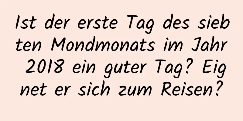 Ist der erste Tag des siebten Mondmonats im Jahr 2018 ein guter Tag? Eignet er sich zum Reisen?