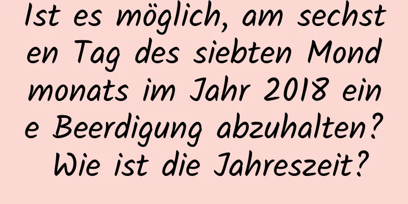 Ist es möglich, am sechsten Tag des siebten Mondmonats im Jahr 2018 eine Beerdigung abzuhalten? Wie ist die Jahreszeit?