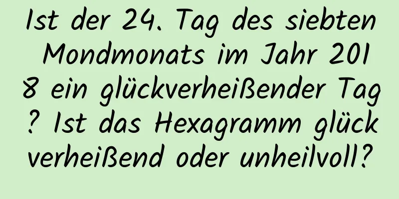 Ist der 24. Tag des siebten Mondmonats im Jahr 2018 ein glückverheißender Tag? Ist das Hexagramm glückverheißend oder unheilvoll?