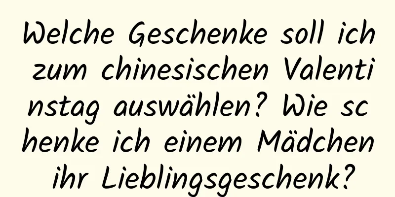 Welche Geschenke soll ich zum chinesischen Valentinstag auswählen? Wie schenke ich einem Mädchen ihr Lieblingsgeschenk?