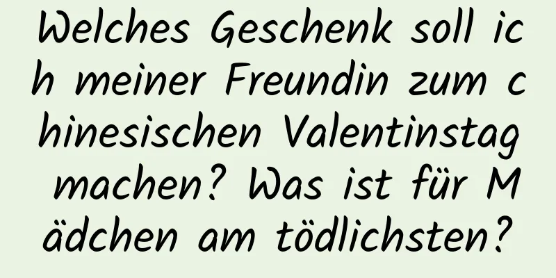 Welches Geschenk soll ich meiner Freundin zum chinesischen Valentinstag machen? Was ist für Mädchen am tödlichsten?