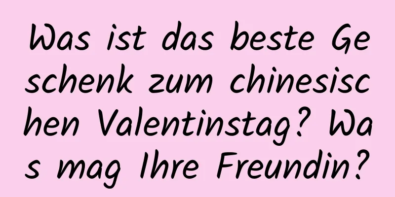 Was ist das beste Geschenk zum chinesischen Valentinstag? Was mag Ihre Freundin?