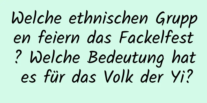 Welche ethnischen Gruppen feiern das Fackelfest? Welche Bedeutung hat es für das Volk der Yi?