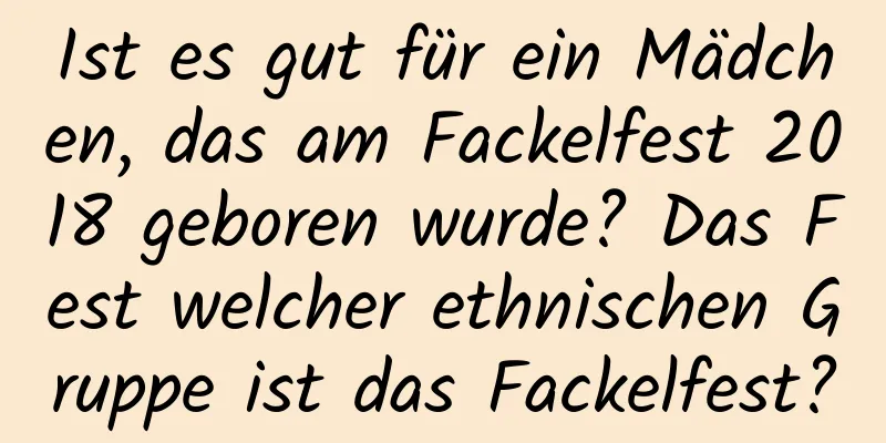 Ist es gut für ein Mädchen, das am Fackelfest 2018 geboren wurde? Das Fest welcher ethnischen Gruppe ist das Fackelfest?