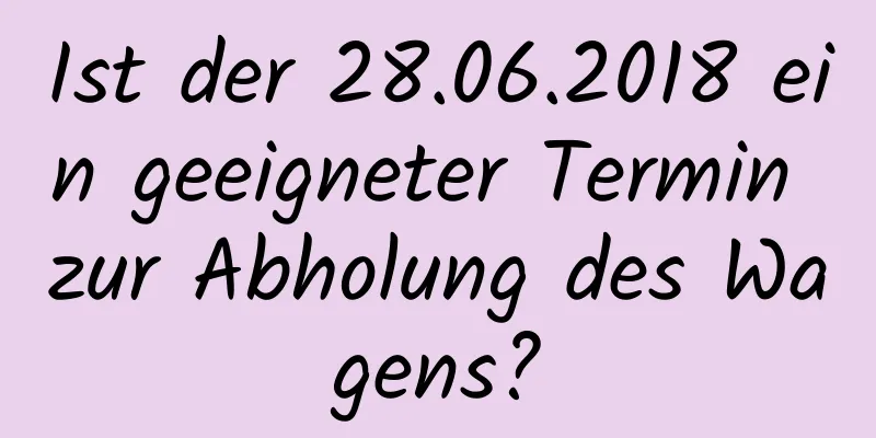 Ist der 28.06.2018 ein geeigneter Termin zur Abholung des Wagens?