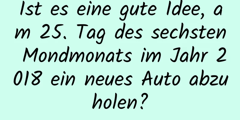 Ist es eine gute Idee, am 25. Tag des sechsten Mondmonats im Jahr 2018 ein neues Auto abzuholen?