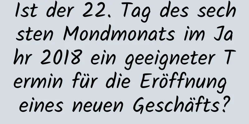 Ist der 22. Tag des sechsten Mondmonats im Jahr 2018 ein geeigneter Termin für die Eröffnung eines neuen Geschäfts?