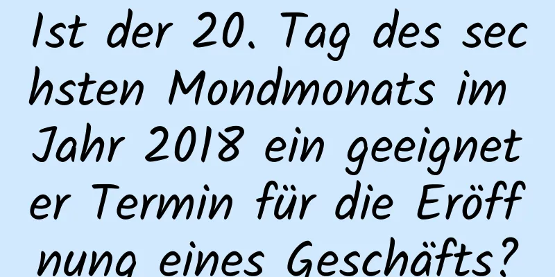 Ist der 20. Tag des sechsten Mondmonats im Jahr 2018 ein geeigneter Termin für die Eröffnung eines Geschäfts?