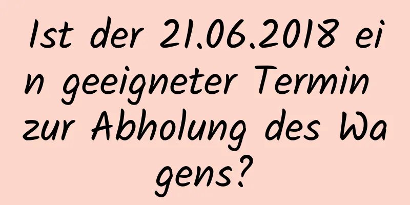 Ist der 21.06.2018 ein geeigneter Termin zur Abholung des Wagens?