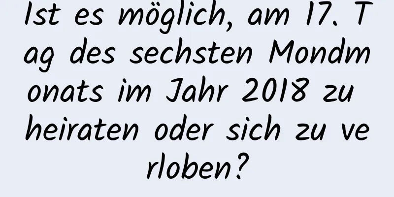 Ist es möglich, am 17. Tag des sechsten Mondmonats im Jahr 2018 zu heiraten oder sich zu verloben?