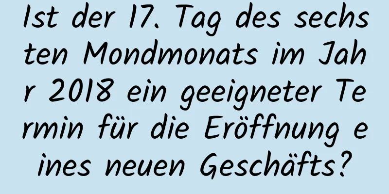 Ist der 17. Tag des sechsten Mondmonats im Jahr 2018 ein geeigneter Termin für die Eröffnung eines neuen Geschäfts?