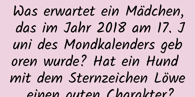 Was erwartet ein Mädchen, das im Jahr 2018 am 17. Juni des Mondkalenders geboren wurde? Hat ein Hund mit dem Sternzeichen Löwe einen guten Charakter?