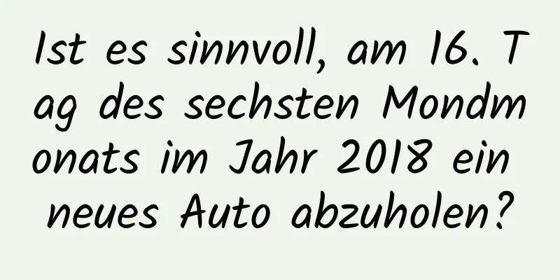 Ist es sinnvoll, am 16. Tag des sechsten Mondmonats im Jahr 2018 ein neues Auto abzuholen?