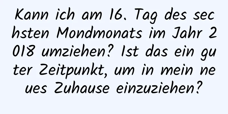 Kann ich am 16. Tag des sechsten Mondmonats im Jahr 2018 umziehen? Ist das ein guter Zeitpunkt, um in mein neues Zuhause einzuziehen?