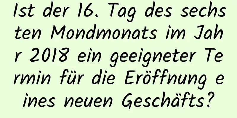 Ist der 16. Tag des sechsten Mondmonats im Jahr 2018 ein geeigneter Termin für die Eröffnung eines neuen Geschäfts?