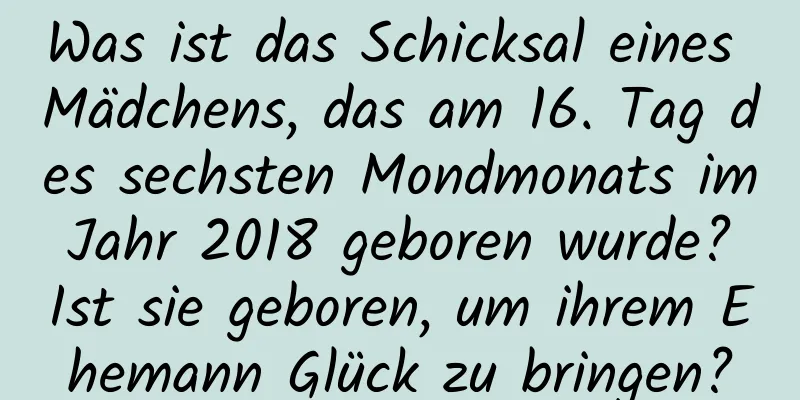 Was ist das Schicksal eines Mädchens, das am 16. Tag des sechsten Mondmonats im Jahr 2018 geboren wurde? Ist sie geboren, um ihrem Ehemann Glück zu bringen?