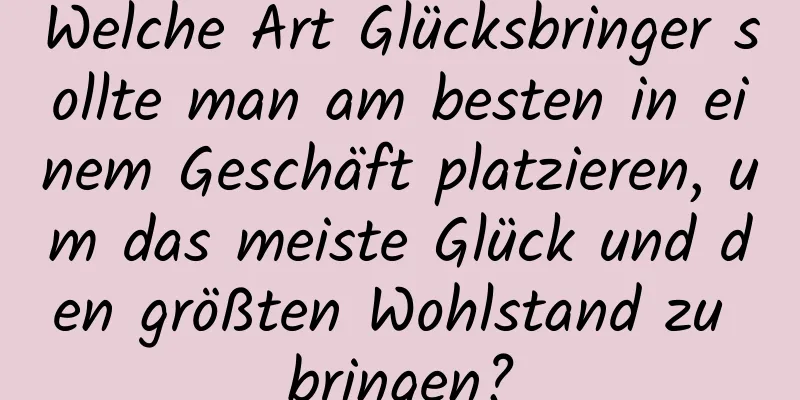 Welche Art Glücksbringer sollte man am besten in einem Geschäft platzieren, um das meiste Glück und den größten Wohlstand zu bringen?