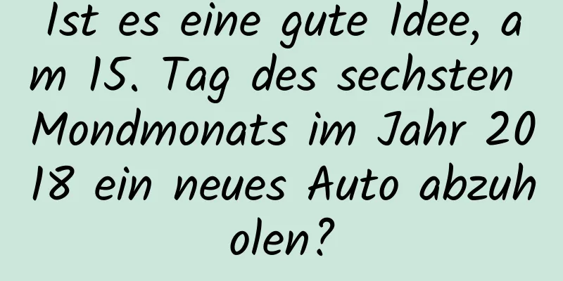 Ist es eine gute Idee, am 15. Tag des sechsten Mondmonats im Jahr 2018 ein neues Auto abzuholen?