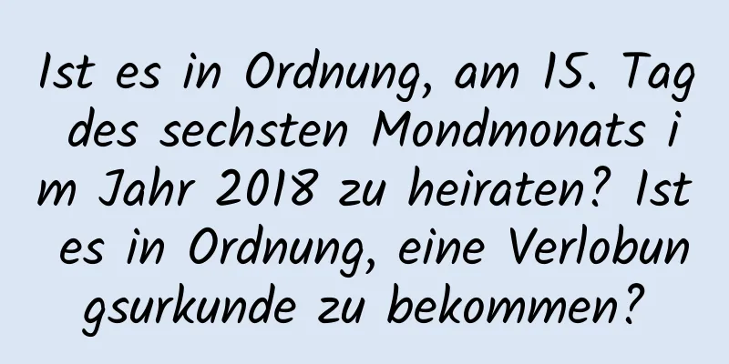 Ist es in Ordnung, am 15. Tag des sechsten Mondmonats im Jahr 2018 zu heiraten? Ist es in Ordnung, eine Verlobungsurkunde zu bekommen?