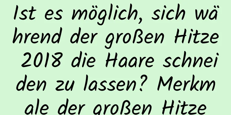 Ist es möglich, sich während der großen Hitze 2018 die Haare schneiden zu lassen? Merkmale der großen Hitze