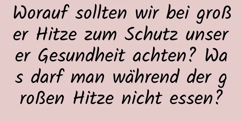 Worauf sollten wir bei großer Hitze zum Schutz unserer Gesundheit achten? Was darf man während der großen Hitze nicht essen?