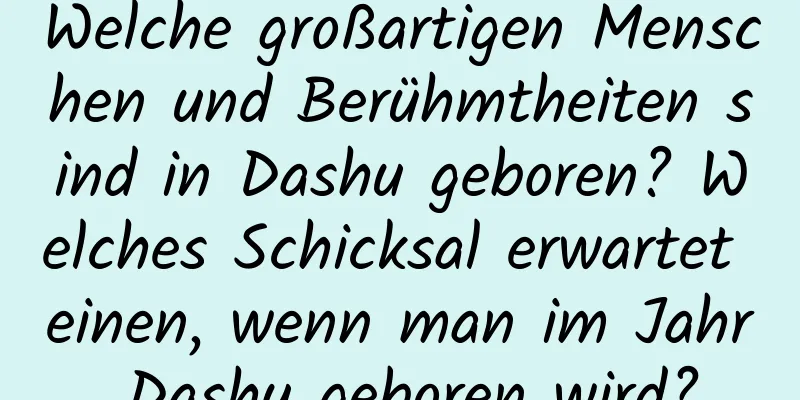 Welche großartigen Menschen und Berühmtheiten sind in Dashu geboren? Welches Schicksal erwartet einen, wenn man im Jahr Dashu geboren wird?