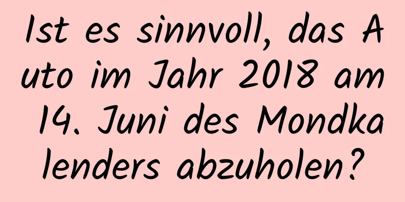 Ist es sinnvoll, das Auto im Jahr 2018 am 14. Juni des Mondkalenders abzuholen?