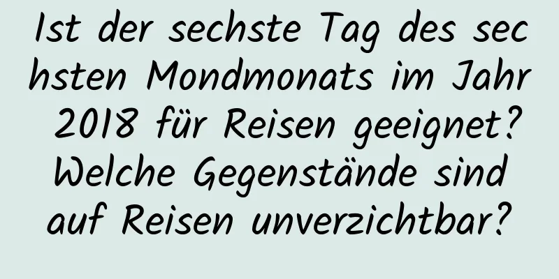 Ist der sechste Tag des sechsten Mondmonats im Jahr 2018 für Reisen geeignet? Welche Gegenstände sind auf Reisen unverzichtbar?