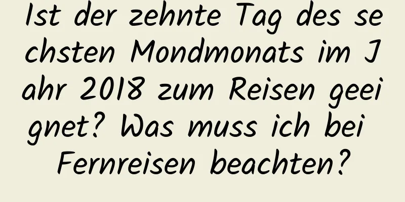 Ist der zehnte Tag des sechsten Mondmonats im Jahr 2018 zum Reisen geeignet? Was muss ich bei Fernreisen beachten?