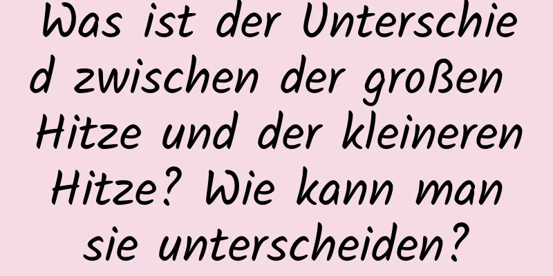 Was ist der Unterschied zwischen der großen Hitze und der kleineren Hitze? Wie kann man sie unterscheiden?