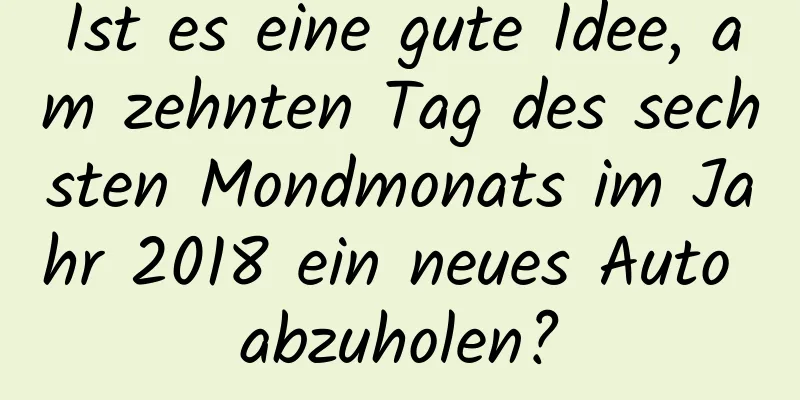 Ist es eine gute Idee, am zehnten Tag des sechsten Mondmonats im Jahr 2018 ein neues Auto abzuholen?