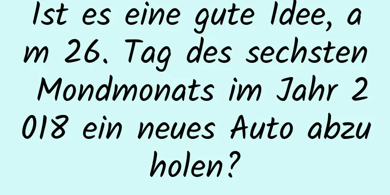 Ist es eine gute Idee, am 26. Tag des sechsten Mondmonats im Jahr 2018 ein neues Auto abzuholen?