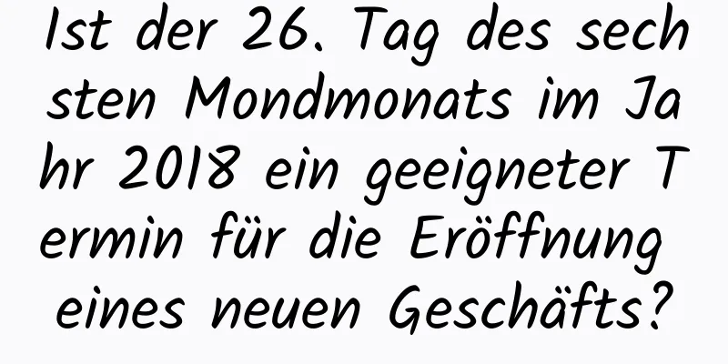 Ist der 26. Tag des sechsten Mondmonats im Jahr 2018 ein geeigneter Termin für die Eröffnung eines neuen Geschäfts?