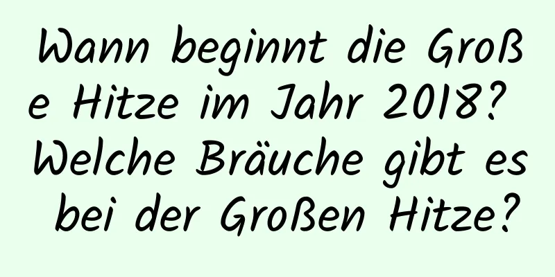 Wann beginnt die Große Hitze im Jahr 2018? Welche Bräuche gibt es bei der Großen Hitze?