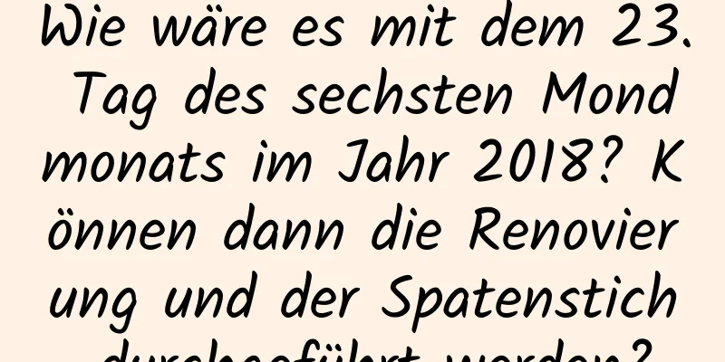 Wie wäre es mit dem 23. Tag des sechsten Mondmonats im Jahr 2018? Können dann die Renovierung und der Spatenstich durchgeführt werden?