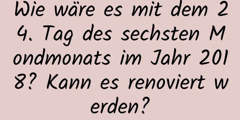 Wie wäre es mit dem 24. Tag des sechsten Mondmonats im Jahr 2018? Kann es renoviert werden?