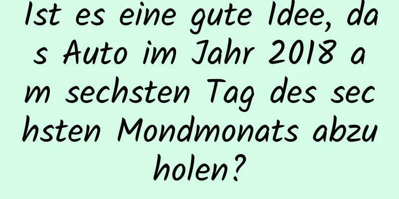 Ist es eine gute Idee, das Auto im Jahr 2018 am sechsten Tag des sechsten Mondmonats abzuholen?